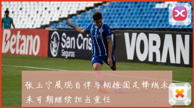 张玉宁展现自律与韧性国足锋线未来可期继续担当重任