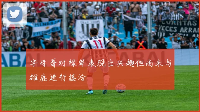 字母哥对绿军表现出兴趣但尚未与雄鹿进行接洽
