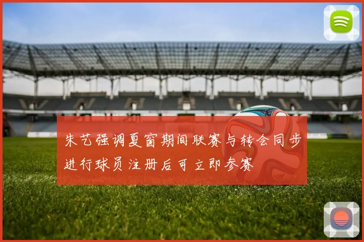 朱艺强调夏窗期间联赛与转会同步进行球员注册后可立即参赛