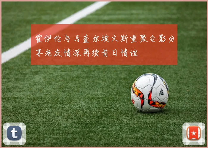 霍伊伦与马奎尔埃文斯重聚合影分享老友情深再续昔日情谊
