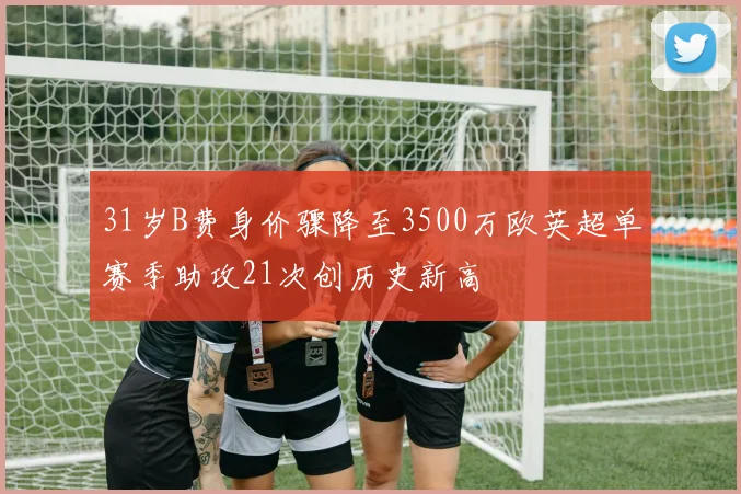 31岁B费身价骤降至3500万欧英超单赛季助攻21次创历史新高