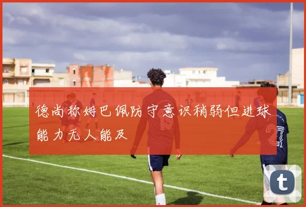 德尚称姆巴佩防守意识稍弱但进球能力无人能及