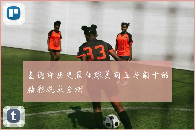 基德评历史最佳球员前五与前十的精彩观点分析
