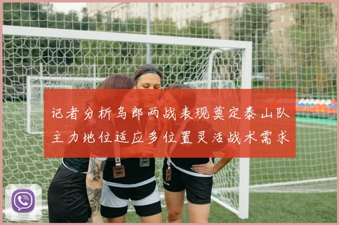 记者分析乌郎两战表现奠定泰山队主力地位适应多位置灵活战术需求