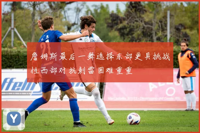 詹姆斯最后一舞选择东部更具挑战性西部对抗刺雷困难重重