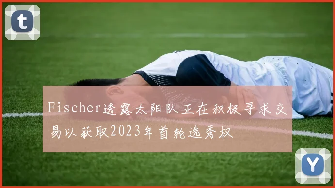 Fischer透露太阳队正在积极寻求交易以获取2023年首轮选秀权