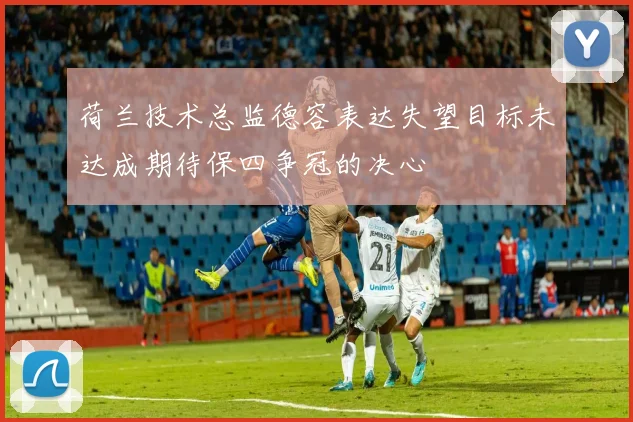 荷兰技术总监德容表达失望目标未达成期待保四争冠的决心