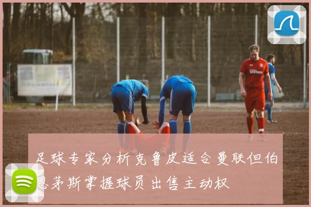 足球专家分析克鲁皮适合曼联但伯恩茅斯掌握球员出售主动权