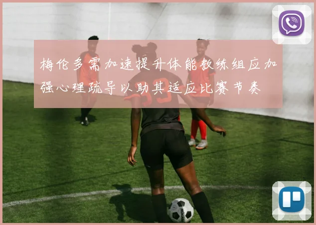 梅伦多需加速提升体能教练组应加强心理疏导以助其适应比赛节奏