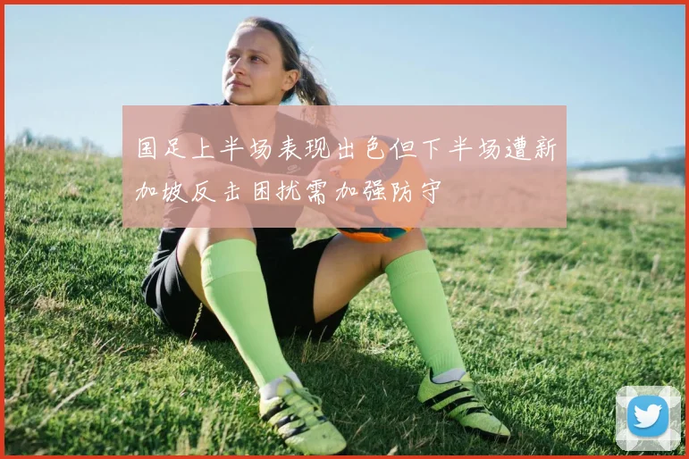 国足上半场表现出色但下半场遭新加坡反击困扰需加强防守