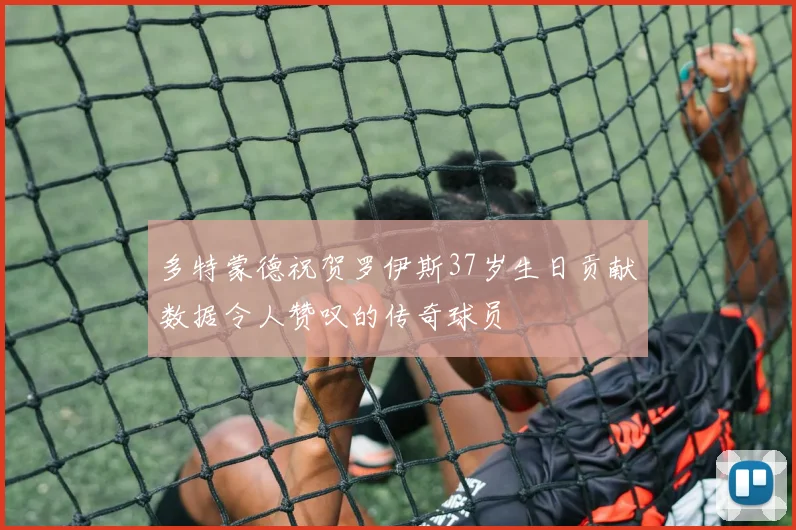 多特蒙德祝贺罗伊斯37岁生日贡献数据令人赞叹的传奇球员