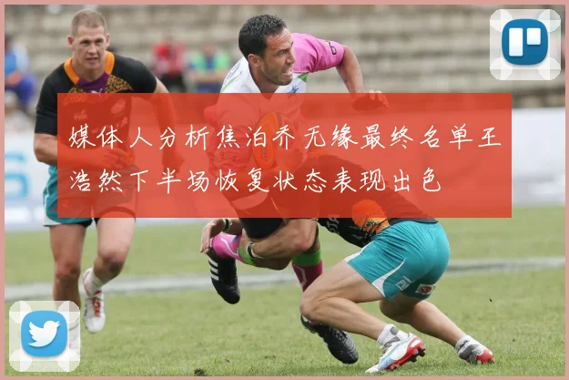 媒体人分析焦泊乔无缘最终名单王浩然下半场恢复状态表现出色