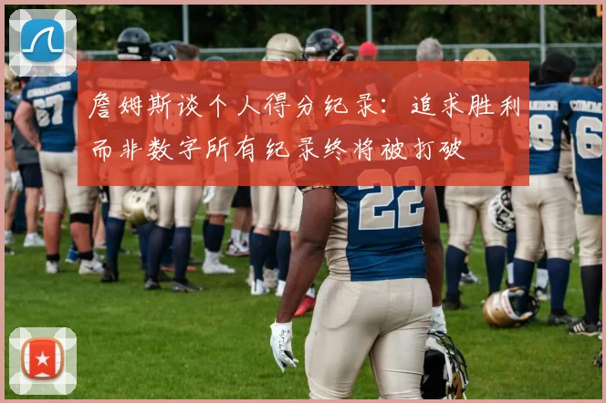 詹姆斯谈个人得分纪录：追求胜利而非数字所有纪录终将被打破