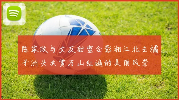 陈家政与女友甜蜜合影湘江北去橘子洲头共赏万山红遍的美丽风景