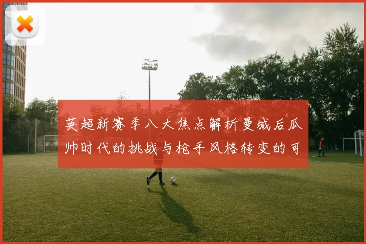 英超新赛季八大焦点解析曼城后瓜帅时代的挑战与枪手风格转变的可能性