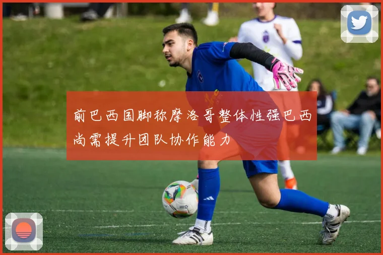 前巴西国脚称摩洛哥整体性强巴西尚需提升团队协作能力