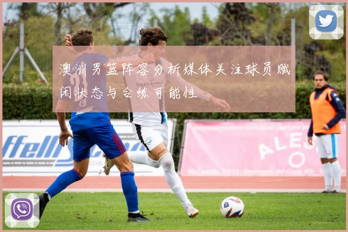 澳洲男篮阵容分析媒体关注球员赋闲状态与合练可能性