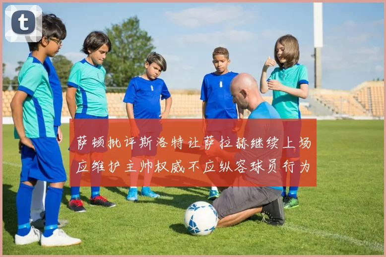 萨顿批评斯洛特让萨拉赫继续上场应维护主帅权威不应纵容球员行为