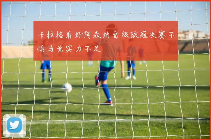卡拉格看好阿森纳晋级欧冠决赛不惧马竞实力不足