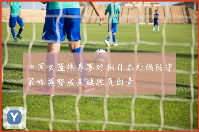 中国女篮热身赛对抗日本外线防守策略调整成关键胜负因素