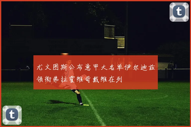 尤文图斯公布意甲大名单伊尔迪兹领衔弗拉霍维奇戴维在列