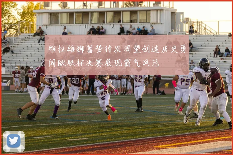 维拉雄狮蓄势待发渴望创造历史勇闯欧联杯决赛展现霸气风范
