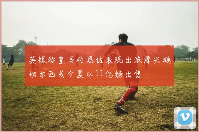 英媒称皇马对恩佐表现出浓厚兴趣切尔西或今夏以11亿镑出售