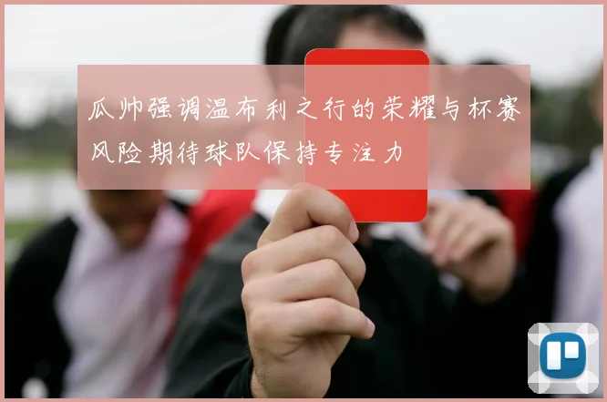 瓜帅强调温布利之行的荣耀与杯赛风险期待球队保持专注力
