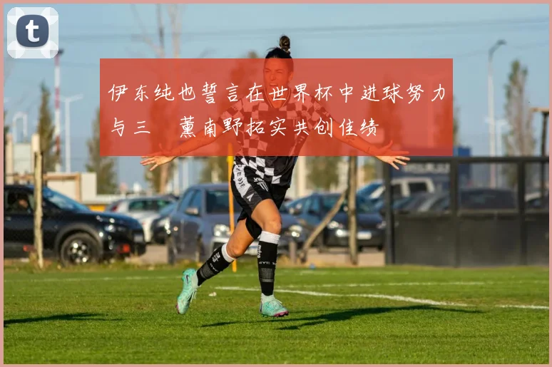 伊东纯也誓言在世界杯中进球努力与三笘薰南野拓实共创佳绩