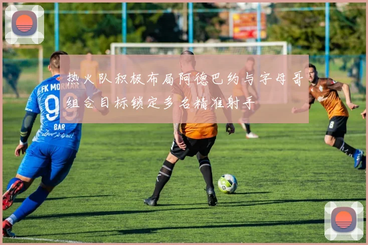 热火队积极布局阿德巴约与字母哥组合目标锁定多名精准射手