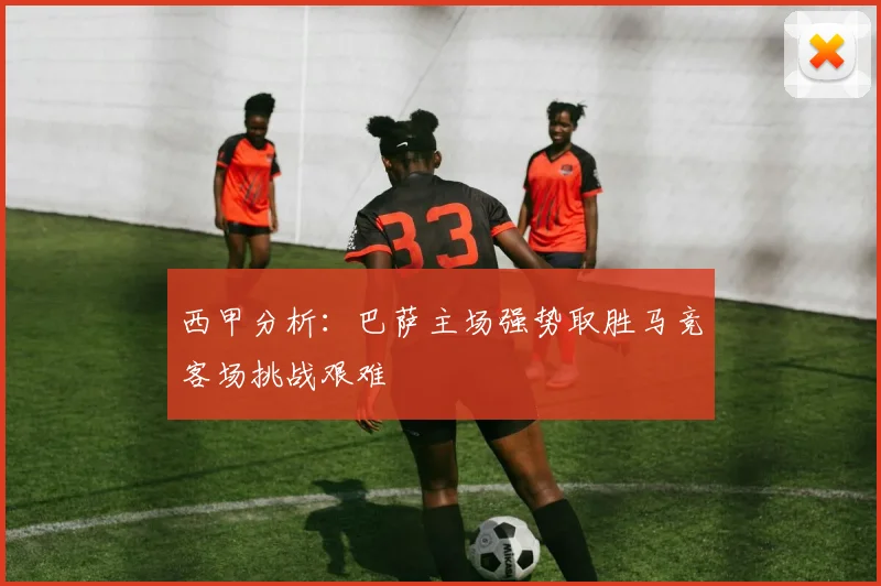 西甲分析：巴萨主场强势取胜马竞客场挑战艰难