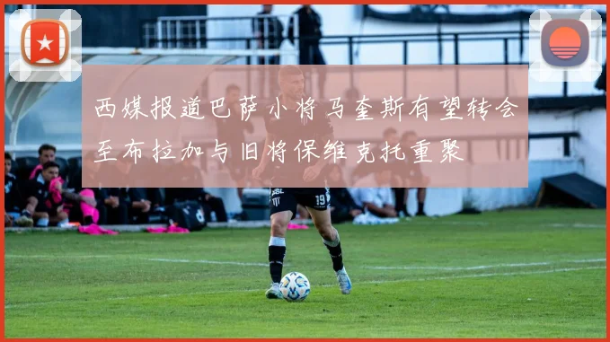 西媒报道巴萨小将马奎斯有望转会至布拉加与旧将保维克托重聚
